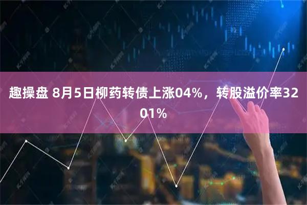 趣操盘 8月5日柳药转债上涨04%，转股溢价率3201%