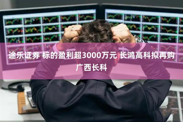 途乐证券 标的盈利超3000万元 长鸿高科拟再购广西长科