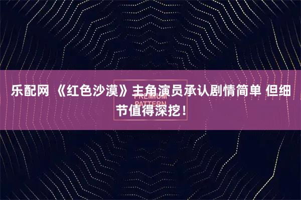 乐配网 《红色沙漠》主角演员承认剧情简单 但细节值得深挖！