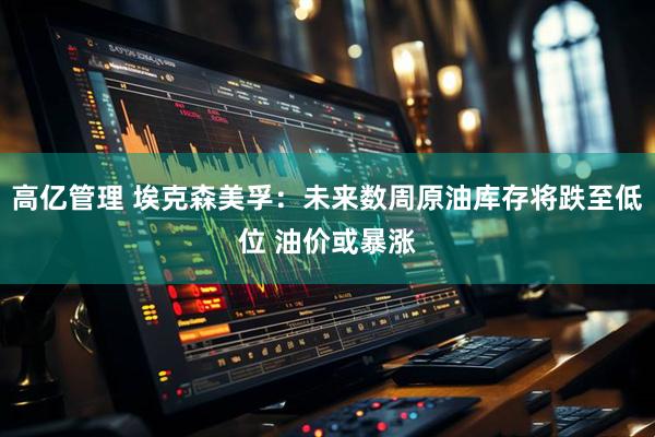 高亿管理 埃克森美孚：未来数周原油库存将跌至低位 油价或暴涨