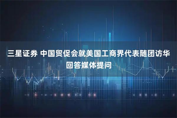 三星证券 中国贸促会就美国工商界代表随团访华回答媒体提问