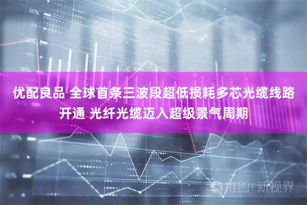 优配良品 全球首条三波段超低损耗多芯光缆线路开通 光纤光缆迈入超级景气周期