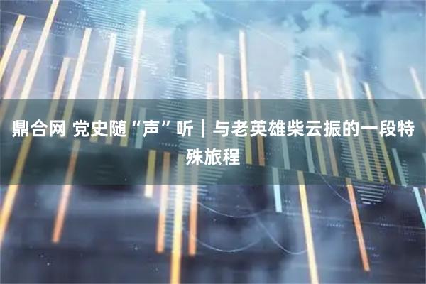 鼎合网 党史随“声”听｜与老英雄柴云振的一段特殊旅程