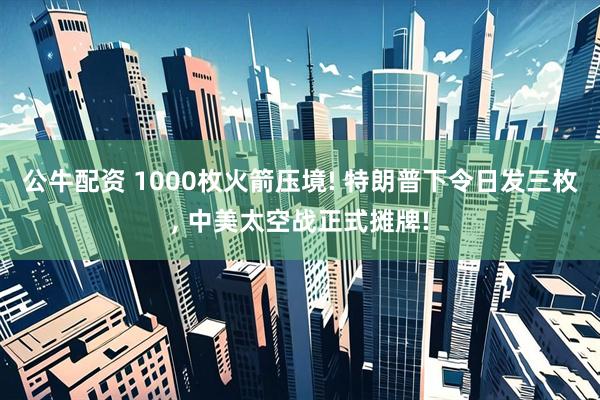 公牛配资 1000枚火箭压境! 特朗普下令日发三枚, 中美太空战正式摊牌!