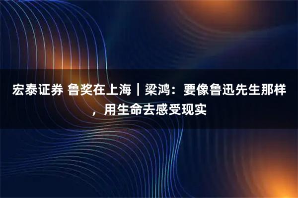 宏泰证券 鲁奖在上海｜梁鸿：要像鲁迅先生那样，用生命去感受现实